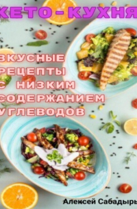 Алексей Сабадырь - Кето – кухня вкусные рецепты с низким содержанием углеводов