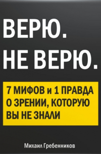 Михаил Валерьевич Гребенников - ВЕРЮ. НЕ ВЕРЮ. 7 Мифов и 1 правда о зрении, которую вы не знали