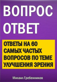 Михаил Валерьевич Гребенников - Вопрос – ответ. Ответы на 60 самых частых вопросов по теме улучшения зрения