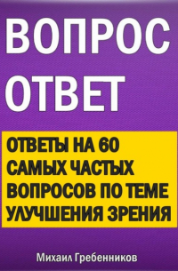 Михаил Валерьевич Гребенников - Вопрос – ответ. Ответы на 60 самых частых вопросов по теме улучшения зрения