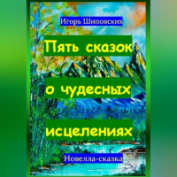 Игорь Шиповских - Пять сказок о чудесных исцелениях