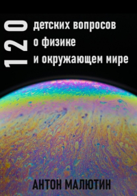 Антон Олегович Малютин - 120 детских вопросов о физике и окружающем мире