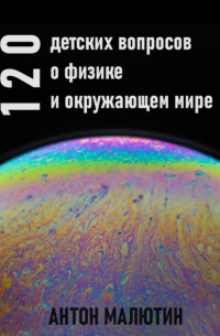 Антон Олегович Малютин - 120 детских вопросов о физике и окружающем мире