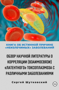 Книга об истинной причине «неизлечимых» заболеваний. Обзор научной литературы о корреляции  «Латентного» Токсоплазмоза с различными заболеваниями