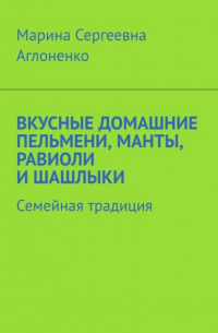 Марина Сергеевна Аглоненко - Вкусные домашние пельмени, манты, равиоли и шашлыки. Семейная традиция