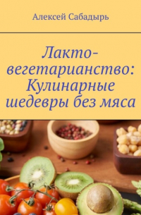 Алексей Сабадырь - Лакто-вегетарианство: Кулинарные шедевры без мяса