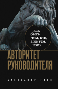 Александр Леонидович Глок - Авторитет руководителя. Как быть тем, кто, а не тем, кого