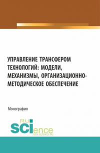  - Управление трансфером технологий: модели, механизмы, организационно-методическое обеспечение. (Аспирантура, Бакалавриат, Магистратура). Монография.