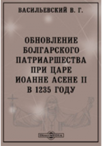 Василий Васильевский - Обновление болгарского патриаршества при царе Иоанне Асене II в 1235 году