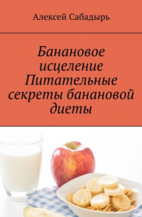 Алексей Сабадырь - Банановое исцеление. Питательные секреты банановой диеты