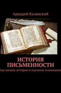 Аркадий Казанский - История письменности. Как начала истории в научном понимании
