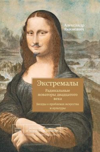 Александр Якимович - Экстремалы. Радикальные новаторы двадцатого века. Беседы о проблемах искусства и культуры. Книга 3