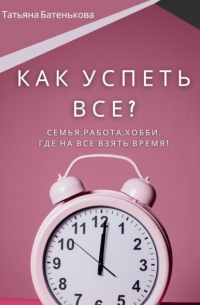 Татьяна Батенькова - Как успеть все? Семья. Работа. Хобби. Где на все взять время?