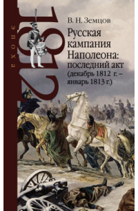 Владимир Земцов - Русская кампания Наполеона: последний акт (декабрь 1812 г. – январь 1813 г.)