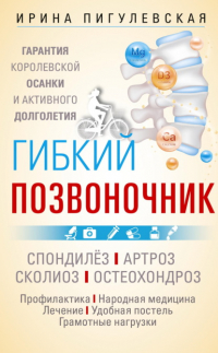 Ирина Пигулевская - Гибкий позвоночник. Гарантия королевской осанки и активного долголетия. Спондилёз. Артроз. Сколиоз. Остеохондроз…