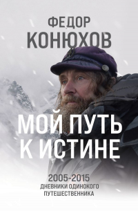 Федор Конюхов - Мой путь к истине. 2005-2015 дневники одинокого путешественника