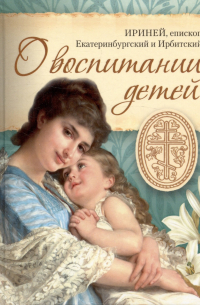 Епископ Екатеринбургский и Ирбитский Ириней (Орда) - О воспитании детей