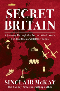 McKay Sinclair - Secret Britain. A Journey through the Second World War's Hidden Bases and Battlegrounds