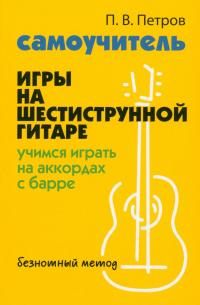 Петров Павел Владимирович - Самоучитель игры на шестиструнной гитаре. Учимся на аккордах с барре