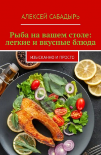 Алексей Сабадырь - Рыба на вашем столе: легкие и вкусные блюда. Изысканно и просто