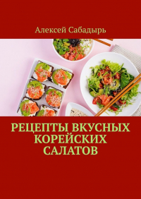 Алексей Сабадырь - Рецепты вкусных корейских салатов