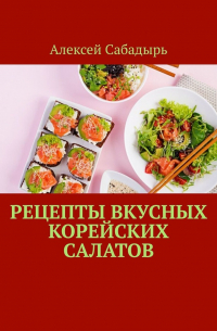 Алексей Сабадырь - Рецепты вкусных корейских салатов
