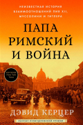 Дэвид Керцер - Папа Римский и война: Неизвестная история взаимоотношений Пия XII, Муссолини и Гитлера