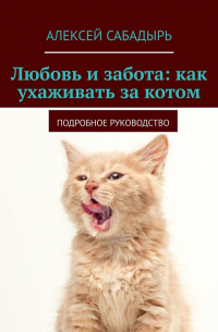 Алексей Сабадырь - Любовь и забота: как ухаживать за котом. Подробное руководство