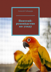 Алексей Сабадырь - Попугай: руководство по уходу