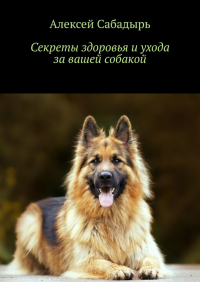 Алексей Сабадырь - Секреты здоровья и ухода за вашей собакой