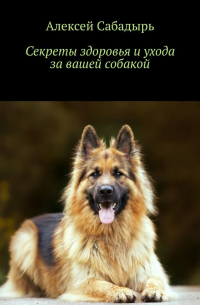 Алексей Сабадырь - Секреты здоровья и ухода за вашей собакой