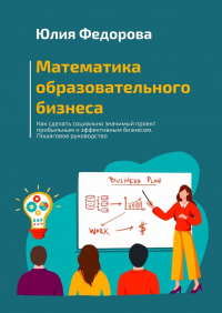 Юлия Федорова - Математика образовательного бизнеса. Как сделать социально значимый проект прибыльным и эффективным бизнесом. Пошаговое руководство