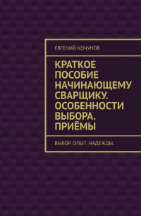 Евгений Кочунов - Краткое пособие начинающему сварщику. Особенности выбора. Приёмы. выбор. опыт. надежды.