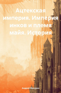 Андрей Вячеславович Макурин - Ацтекская империя. Империя инков и племя майя. История