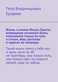 Петр Ерофеев - Жизнь и учение Иисуса Христа, возвещение истинного блага, изложенное только по сути, в стихах, ведь рассказы о чудесах же неправда