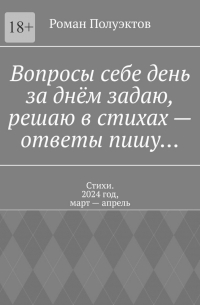 Роман Полуэктов - Вопросы себе день за днём задаю, решаю в стихах – ответы пишу… Стихи. 2024 год, март – апрель