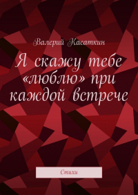 Валерий Касаткин - Я скажу тебе «люблю» при каждой встрече. Стихи