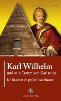 Annette Borchardt-Wenzel - Karl Wilhelm und sein Traum von Karlsruhe: Ein Badener im großem Welttheater: Ein Badener im großen Welttheater
