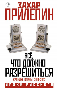 Захар Прилепин - Всё, что должно разрешиться. Хроника войны. 2014-2022