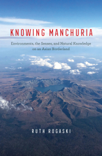 Ruth Rogaski - Knowing Manchuria: Environments, the Senses, and Natural Knowledge on an Asian Borderland