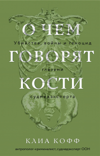 Клиа Кофф - О чем говорят кости. Убийства, войны и геноцид глазами судмедэксперта