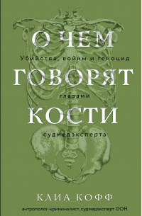 Клиа Кофф - О чем говорят кости. Убийства, войны и геноцид глазами судмедэксперта