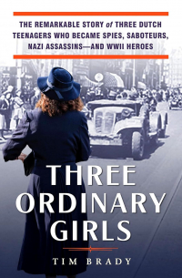 Tim Brady - Three Ordinary Girls: The Remarkable Story of Three Dutch Teenagers Who Became Spies, Saboteurs, Nazi Assassins–and WWII Heroes