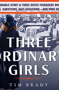 Tim Brady - Three Ordinary Girls: The Remarkable Story of Three Dutch Teenagers Who Became Spies, Saboteurs, Nazi Assassins–and WWII Heroes