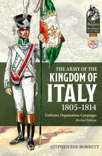 Stephen Ede-Borrett - The Army of the Kingdom of Italy 1805-1814: Uniforms, Organisation, Campaigns (Revised edition)