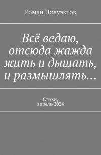 Роман Полуэктов - Всё ведаю, отсюда жажда жить и дышать, и размышлять… Стихи, апрель 2024