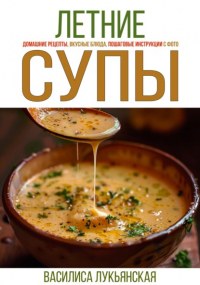 Василиса Лукьянская - Летние супы. Домашние рецепты, вкусные блюда, пошаговые инструкции с фото