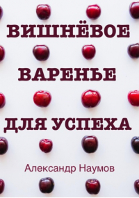 Александр Наумов - Вишнёвое варенье для успеха. Рецепт достижения ваших целей