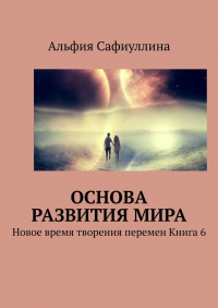 Альфия Сафиуллина - Основа развития мира. Новое время творения перемен Книга 6