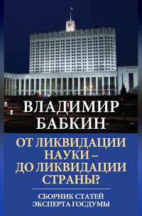 Владимир Бабкин - От ликвидации науки – до ликвидации страны? Сборник статей эксперта Госдумы